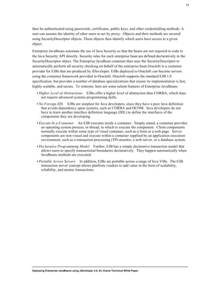 Deploying Enterprise JavaBeans using JDeveloper 2.0, An Oracle Technical White Paper
11
then be authenticated using passwords, certificates, public keys, and other credentialling methods. A
user can assume the identity of other users to act by proxy. Objects and their methods are secured
using SecurityDescriptor objects. These objects then identify which users have access to a given
object.
Enterprise JavaBeans automate the use of Java Security so that the beans are not required to code to
the Java Security API directly. Security rules for each enterprise bean are defined declaratively in the
SecurityDescriptor object. The Enterprise JavaBean container then uses the SecurityDescriptor to
automatically perform all security checking on behalf of the enterprise bean.Oracle8i is a container
provider for EJBs that are produced by JDeveloper. EJBs deployed to Oracle8i can become servers
using the container framework provided in Oracle8i. Oracle8i supports the standard EJB 1.0
specification, but provides a number of database specializations that ensure its implementation is fast,
highly scalable, and secure. To reiterate, here are some salient features of Enterprise JavaBeans:
• Higher Level of Abstractions EJBs offer a higher level of abstraction than CORBA, which does
not require advanced systems programming skills.
• No Foreign IDL EJBs are simplest for Java developers, since they have a pure Java definition
that avoids dependency upon systems, such as CORBA and DCOM. Java developers do not
have to learn another interface definition language (IDL) to define the interfaces of the
components they are developing.
• Execute In a Container An EJB executes inside a container. Simply stated, a container provides
an operating system process, or thread, in which to execute the component. Client components
normally execute within some type of visual container, such as a form or a web page. Server
components are non-visual and execute within a container supplied by an application execution
environment, such as a transaction processing (TP) monitor, a web server, or a database system.
• Declarative Programming Model Further, EJB has a simple declarative transaction model that
allows users to specify transactional boundaries declaratively. They happen automatically when
JavaBeans methods are executed.
• Portable Across Servers In addition, EJBs are portable across a range of Java VMs. The EJB
transaction server concept allows platform vendors to add value in the form of scalability,
reliability, and atomic transactions.
 