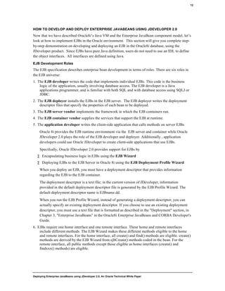 Deploying Enterprise JavaBeans using JDeveloper 2.0, An Oracle Technical White Paper
12
HOW TO DEVELOP AND DEPLOY ENTERPRISE JAVABEANS USING JDEVELOPER 2.0
Now that we have described Oracle8i’s Java VM and the Enterprise JavaBean component model, let’s
look at how to implement EJBs in the Oracle environment. This section will give you complete step-
by-step demonstration on developing and deploying an EJB in the Oracle8i database, using the
JDeveloper product. Since EJBs have pure Java definition, users do not need to use an IDL to define
the object interfaces. All interfaces are defined using Java.
EJB Development Roles
The EJB specification describes enterprise bean development in terms of roles. There are six roles in
the EJB universe:
1. The EJB developer writes the code that implements individual EJBs. This code is the business
logic of the application, usually involving database access. The EJB developer is a Java
applications programmer, and is familiar with both SQL and with database access using SQLJ or
JDBC.
2. The EJB deployer installs the EJBs in the EJB server. The EJB deployer writes the deployment
descriptor files that specify the properties of each bean to be deployed.
3. The EJB server vendor implements the framework in which the EJB containers run.
4. The EJB container vendor supplies the services that support the EJB at runtime.
5. The application developer writes the client-side application that calls methods on server EJBs
Oracle 8i provides the EJB runtime environment via the EJB server and container while Oracle
JDeveloper 2.0 plays the role of the EJB developer and deployer. Additionally , application
developers could use Oracle JDeveloper to create client-side applications that use EJBs.
Specifcally, Oracle JDeveloper 2.0 provides support for EJBs by
∑ Encapsulating business logic in EJBs using the EJB Wizard
∑ Deploying EJBs to the EJB Server in Oracle 8i using the EJB Deployment Profile Wizard
When you deploy an EJB, you must have a deployment descriptor that provides information
regarding the EJB to the EJB container.
The deployment descriptor is a text file; in the current version of JDeveloper, information
provided in the default deployment descriptor file is generated by the EJB Profile Wizard. The
default deployment descriptor name is EJBname.dd.
When you run the EJB Profile Wizard, instead of generating a deployment descriptor, you can
actually specify an existing deployment descriptor. If you choose to use an existing deployment
descriptor, you must use a text file that is formatted as described in the "Deployment" section, in
Chapter 3, "Enterprise JavaBeans" in the Oracle8i Enterprise JavaBeans and CORBA Developer's
Guide.
6. EJBs require one home interface and one remote interface. These home and remote interfaces
include different methods. The EJB Wizard makes these different methods eligible to the home
and remote interfaces. For the home interface, all create() and find() methods are eligible. create()
methods are derived by the EJB Wizard from ejbCreate() methods coded in the bean. For the
remote interface, all public methods except those eligible as home interfaces (create() and
findxxx() methods) are eligible.
 