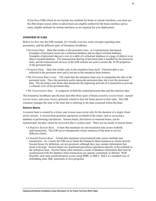 Deploying Enterprise JavaBeans using JDeveloper 2.0, An Oracle Technical White Paper
13
If you have EJBs which do not include any methods for home or remote interfaces, you must use
the JDeveloper source editor to add at least one eligible method for the home interface and as
many eligible methods for remote interfaces as are required for your deployment.
OVERVIEW OF EJBS
Before we dive into the EJB example, let’s briefly overview some concepts regarding state,
persistence, and the different types of Enterprise JavaBeans.
• Persistent Data Data that resides in the persistent store. It is transactional and shared.
Examples of persistent stores are a relational database and an object oriented database.
Examples of persistent data are a row in a table of a relational database or a page of objects in an
object oriented database. The transactional sharing of persistent data is handled by the persistent
store, and the transactional services of the EJB runtime are used to ensure the ACID properties
of the persistent data.
• Transient Data Data that resides only in the enterprise bean itself. Transient data is not
reflected in the persistent store and is private to the enterprise bean instance.
• The Persistent State Cache The cache that the enterprise bean uses to manipulate the data in the
persistent store. Thus, the persistent cache represents persistent data, but is not the persistent
data. The developer uses hooks that demarcate the beginning and end of a transaction to provide
a coherent view of the persistent data.
• The Conversation State A composite of both the cached persistent data and the transient data.
The Enterprise JavaBeans specification describes three types of beans (stateless session beans, stateful
session beans, and entity beans), primarily related to how the beans persist in their state. The EJB
container manages the state of the bean that is referring to the data contained within the bean.
Session Beans
A session bean is created by a client, and in most cases exists only for the duration of a single client-
server session. A session bean performs operations on behalf of the client, such as accessing a
database or performing calculations. Session beans, also known as transient beans, can be
transactional, but they cannot be recovered after a system crash. There are two kinds of session beans:
• A Stateless Session Bean A bean that maintains no conversational state across methods
and transactions. The EJB server transparently reuses instances of the bean to service
different clients.
• A Stateful Session Bean A bean that maintains conversational state across methods and
transactions. As a result, the EJB server binds the Enterprise Bean instances to clients directly.
Session beans, by definition, are not persistent, although they may contain information that
needs to be kept. Session beans can implement persistence operations directly in the methods in
the enterprise bean. Session beans often maintain a cache of database information that must be
synchronized with the database when transactions are started, committed, or aborted. With
Oracle8i, such state synchronization occurs using JDBC or SQLJ. SQLJ is a standard way of
embedding static SQL statements in Java programs.
 