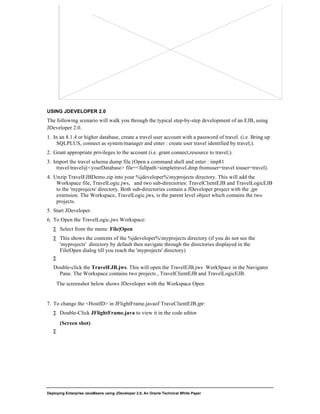 Deploying Enterprise JavaBeans using JDeveloper 2.0, An Oracle Technical White Paper
15
USING JDEVELOPER 2.0
The following scenario will walk you through the typical step-by-step development of an EJB, using
JDeveloper 2.0.
1. In an 8.1.4 or higher database, create a travel user account with a password of travel. (i.e. Bring up
SQLPLUS, connect as system/manager and enter : create user travel identified by travel;).
2. Grant appropriate privileges to the account (i.e. grant connect,resource to travel;).
3. Import the travel schema dump file (Open a command shell and enter : imp81
travel/travel@<yourDatabase> file=<fullpath>simpletravel.dmp fromuser=travel touser=travel).
4. Unzip TravelEJBDemo.zip into your %jdeveloper%myprojects directory. This will add the
Workspace file, TravelLogic.jws, and two sub-directories: TravelClientEJB and TravelLogicEJB
to the 'myprojects' directory. Both sub-directories contain a JDeveloper project with the .jpr
extension. The Workspace, TravelLogic.jws, is the parent level object which contains the two
projects.
5. Start JDeveloper.
6. To Open the TravelLogic.jws Workspace:
∑ Select from the menu: File|Open
∑ This shows the contents of the %jdeveloper%myprojects directory (if you do not see the
'myprojects' directory by default then navigate through the directories displayed in the
File|Open dialog till you reach the 'myprojects' directory)
∑
Double-click the TravelEJB.jws. This will open the TravelEJB.jws WorkSpace in the Navigator
Pane. The Workspace contains two projects , TravelClientEJB and TravelLogicEJB.
The screenshot below shows JDeveloper with the Workspace Open
7. To change the <HostID> in JFlightFrame.javaof TraveClientEJB.jpr:
∑ Double-Click JFlightFrame.java to view it in the code editor
(Screen shot)
∑
 