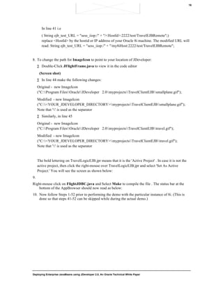 Deploying Enterprise JavaBeans using JDeveloper 2.0, An Oracle Technical White Paper
16
In line 41 i.e
( String ejb_test_URL = "sess_iiop:/" + "/<HostId>:2222/test/TravelEJBRemote";)
replace <HostId> by the hostid or IP address of your Oracle 8i machine. The modified URL will
read: String ejb_test_URL = "sess_iiop:/" + "/my8iHost:2222/test/TravelEJBRemote";
8. To change the path for ImageIcon to point to your location of JDeveloper:
∑ Double-Click JFlightFrame.java to view it in the code editor
(Screen shot)
∑ In line 44 make the following changes:
Original - new ImageIcon
("C:Program FilesOracleJDeveloper 2.0myprojectsTravelClientEJBsmallplane.gif");
Modified - new ImageIcon
("C:<YOUR_JDEVELOPER_DIRECTORY>myprojectsTravelClientEJBsmallplane.gif");
Note that '' is used as the separator
∑ Similarly, in line 45
Original - new ImageIcon
("C:Program FilesOracleJDeveloper 2.0myprojectsTravelClientEJBtravel.gif");
Modified - new ImageIcon
("C:<YOUR_JDEVELOPER_DIRECTORY>myprojectsTravelClientEJBtravel.gif");
Note that '' is used as the separator
The bold lettering on TravelLogicEJB.jpr means that it is the 'Active Project' . In case it is not the
active project, then click the right-mouse over TravelLogicEJB.jpr and select 'Set As Active
Project.' You will see the screen as shown below:
9.
Right-mouse click on FlightJDBC.java and Select Make to compile the file . The status bar at the
bottom of the AppBrowser should now read as below:
10. Now follow Steps 1-52 prior to performing the demo with the particular instance of 8i. (This is
done so that steps 41-52 can be skipped while during the actual demo.)
 