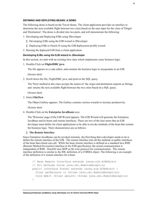 Deploying Enterprise JavaBeans using JDeveloper 2.0, An Oracle Technical White Paper
17
DEFINING AND DEPLOYING BEANS: A DEMO
The following demo is based on the Travel theme. The client application provides an interface to
determine the next available flight between two cities based on the user input for the cities of 'Origin'
and 'Destination'. The demo is divided into two parts, and will demonstrate the following:
1. Developing and Deploying EJBs using JDeveloper
∑ Developing EJBs using the EJB wizard in JDeveloper
∑ Deploying EJBs to Oracle 8i using the EJB deployment profile wizard
2. Reusing the deployed EJB from a client application
Developing EJBs using the EJB wizard in JDeveloper
In this section, we start with an existing Java class which implements some business logic.
1. Double-Click on FlightJDBC.java
The file appears in a code editor, and contains the business logic to encapsulate in an EJB.
(Screen shot)
2. Scroll down the file, FlightJDBC.java, and point at the SQL query.
The 'Next' method in this class accepts the names of the origin and destination airports as Strings
and returns the next available flight between the two cities based on a SQL query.
(Screen shot)
3. Select File|New
The Object Gallery appears. The Gallery contains various wizards to increase productivity.
(Screen shot)
4. Double-Click on the Enterprise JavaBeans icon.
The 'Welcome' page of the EJB Wizard appears. The EJB Wizard will generate the Enterprise
JavaBean and its home and remote interfaces. These are two of the four items that an EJB
developer must define for client applications to be able to invoke methods of the bean that contain
the business logic. Their characteristics are as follows:
∑ The Remote Interface
Since Enterprise JavaBeans can be invoked remotely, the first thing that a developer needs to do is
define the remote interface of the EJB. The remote interface lists all the methods or public interfaces
of the bean that clients can call. While the bean remote interface is defined as a standard Java RMI
(Remote Method Invocation) interface in the EJB specification, the actual communication is
independent of RMI. Oracle8i uses IIOP as the wire protocol for communication. The remote
interface definition is similar to the IDL definition of a CORBA object. The following is an example
of the definition of a remote interface for a bean:
// Bean Remote Interface extends javax.ejb.EJBObject
// All methods throw java.rmi.RemoteException
public interface Travel extends javax.ejb.EJBObject {
float getBalance () throws java.rmi.RemoteException;
void debit (float amount) throws java.rmi.RemoteException
}
 