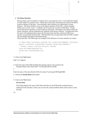 Deploying Enterprise JavaBeans using JDeveloper 2.0, An Oracle Technical White Paper
18
∑ The Home Interface
Because beans can be invoked in a remote server, just using Java ‘new’ is not sufficient enough
to create objects in a remote server. Beans have to provide a mechanism for clients to be able to
create an instance of the bean. Conventionally, these interfaces are called object or bean
factories. The home interface serves as the factory interface of the EJB. A home interface
defines zero or more create(...) methods, one for each way to create an EJB object. Clients
invoke this factory interface to create instances of the bean. Developers only need to define the
factory interfaces, and not implement any methods of the factory interface. At deployment time,
the server-side implementation classes for the bean home interface, which are EJB server-
specific, are generated automatically. With Oracle8i, they are generated when the EJB is loaded
into the database through an automated facility
Oracle provides. The following is an example of the definition of a home interface for a bean:
// Bean Home Interface extends the javax.ejb.EJBHome interface
public interface TravelHome extends javax.ejb.EJBHome {
Travel create (String account) throws
java.rmi.RemoteException,
javax.ejb.CreateException;
}
5. Click on the Next button
Step 1 of 3 appears:
6. Enter the name of the EJB (including the package name) to be created in the
Enterprise Bean Class Name field : TravelLogicEJB.TravelEJB
7.
Enter the name of the class that the EJB will extend: TravelLogicEJB.FlightJDBC
8. Choose the Session Bean radio button
.
9. Click on the Next button
(Screen shot)
This dialog displays the name of the Home Interface for the EJB and the methods that are
employed in this interface. In this case we have the create() method which will be used to create
the EJB.
10.
 