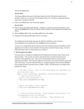 Deploying Enterprise JavaBeans using JDeveloper 2.0, An Oracle Technical White Paper
19
Click on the Next button
(Screen shot)
This dialog displays the name of the Remote Interface for the EJB and the methods in the
interface. In this case, we have the Next() method which will be called to execute the business
logic that is contained in the EJB.
11. Click on the Next button. The 'Finish' pane appears.
(Screen shot)
12. If the 'Create a new Deployment Profile...' checkbox is currently selected, then deselect it and
click on the Finish button. Now the EJB file and the interfaces will be generated and added to the
project.
13. Select File|Save All or Click on the Save All button in the toolbar.
14. Expand the TravelLogicEJB Folder to show its contents:
The EJB Wizard automatically generates the EJB (TravelEJB.java), and its Home
(TravelEJBHome.java) and Remote (TravelEJBRemote.java) interfaces.
You have now completed the third of the four items that an EJB developer must define for client
applications to be able to invoke methods of the bean that contain the business logic. You have
defined the Bean itself. It's characteristics are as follows:
∑ The Enterprise Java Bean
The bean itself is a standard Java application that implements the business logic written by the
bean developer. The user does not need to describe the bean’s transactional and security
semantics in the application code. They can be described declaratively, using the bean’s
deployment descriptor. Since Oracle8i supports session beans, users need to explicitly persist the
state of their bean. Since the Oracle8i EJB server is tightly integrated with the Oracle RDBMS,
users manage the bean’s persistent state via JDBC or SQLJ. The following is an example of the
definition of a bean:
// The Bean Itself - This is the place where you implement all
your business logic.
public class TravelBean implements javax.ejb.SessionBean {
// Bean Interface methods
public float getBalance () {
// ADD YOUR IMPLEMENTATION HERE
…
}
public void debit (float amount) {
// ADD YOUR IMPLEMENTATION HERE
…
}
// Home Interface methods. These methods should have a 1:1
correspondence with the methods
// defined in the home interface. These methods are
 