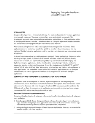 Deploying Enterprise JavaBeans
using JDeveloper 2.0
INTRODUCTION
Enterprise developers face a formidable task today. The creation of a distributed business application
is not a simple endeavour. The actual creation of any large application is problematic. This
development process is made more so when an application is distributed, or if that application resides
in multiple pieces across a network. Compounded when an Enterprise application must be consistent
and reliable across multiple platforms that are scattered across the Web
An issue many enterprises face is the use of applications that are primarily standalone. These
applications must be created and launched as quickly as possible without being locked into one
platform. The ideal enterprise application would be one that was written once and which would run on
all platforms.
A second issue concerns how such applications are deployed. On the one hand, the changes are being
driven by the rapid growth of business on the Internet, which has created new business models,
reduced time to market, and significantly changed the way corporations look at developing and
deploying enterprise applications. On the other hand, the Internet also provides the medium for
accelerated adoption of distributed computing. It provides standard protocols, like HTTP and IIOP,
built on TCP/IP using the World Wide Web browser as its interface, and it allows universal access to
these applications. The Internet has created several new classes of applications, such as electronic
commerce and self-service applications, that need to be integrated with traditional enterprise
applications.
COMPONENTS AND COMPONENT-BASED APPLICATION DEVELOPMENT
Components allow the development of low-cost, high quality products, with a lightning-fast
turnaround time, due to the modular character of component development. Since transactional code is
taken care of on the server side of the Enterprise JavaBean (EJB) architecture, and is resident in the
EJB code only as flags, the emphasis on the application development is on better and more compact
components which address specific application-level tasks.
Benefits of Component-based Development
Component-based application development offers several benefits that make application development
more productive:
1. Better Design and Code Reuse - Component-based software allows developers to reuse business
logic. Instead of attempting to reuse applications at the class-level, server-oriented business logic
is much more effectively captured as coarse-grained reuasable components.
2. Easier to Maintain - Component-based software improves applications, since they are structured as
reusable modules with clean interfaces.
 