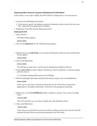 Deploying Enterprise JavaBeans using JDeveloper 2.0, An Oracle Technical White Paper
21
Deploying EJBs to Oracle 8i using the EJB Deployment Profile Wizard
In this section, we are ready to deploy the EJB to Oracle 8i. Deployment is a two-step process:
1. Creation of the EJB Deployment Profile :
∑ In this step you specify the database connection information, and you archive the Java class
files which need to be deployed to the database.
2. Deployment of the EJB using the Deployment profile
Deploying the EJB
1. Select File|New
The Object Gallery appears
(Screen shot)
2. Click on the deployment tab. The following screen appears:
3. Double Click on the EJB Profile icon to invoke the EJB profile 'Welcome' pane of EJB Profile
Wizard appears
(Screen shot)
4. Click on the Next button
(Screen shot)
The EJB files are archived in a .jar file and are subsequently installed in Oracle 8i.
5. In the Archive Path text field , Replace 'Untitled1.jar' with 'TravelEJB.jar,' so that the complete
path now reads as
C:%YourJDeveloperInstall%myclassesTravelEJB.jar
6. With the default jar radio button selected for the delivery option, Click on the Next button
(Screen shot)
In this step it is necessary to indicate which are the core set of files that are required for
deployment to the database (By default , all the files in the package are picked up).
7. Double click on the TravelEJBRemote folder to display its contents. Then, click on the Next
button
(Screen shot)
This is the step where you can choose to deploy any other dependent classes.
8. Click on the Next button
(Screen shot)
In this step you can provide the security info and the database connect info, and select the EJB
definition file(.ejb) which was previously generated by the EJB wizard.
 