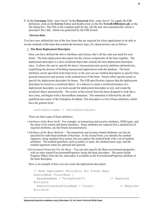 Deploying Enterprise JavaBeans using JDeveloper 2.0, An Oracle Technical White Paper
22
9. In the Username field , enter 'travel.' In the Password field , enter 'travel.' To supply the EJB
definition, click on the browse button and double-click on the file TravelEJBRemote.ejb, in the
file dialog box. This fills in the complete path for the .ejb file and also automatically selects a
descriptor file (.dd), which was generated by the EJB wizard.
(Screen shot)
You have now defined the last of the four items that are required for client applications to be able to
invoke methods of the bean that contain the business logic. It's characteristics are as follows:
∑ The Bean Deployment Descriptor
Once you have defined the above interfaces and classes, that’s all the code you need for your
beans. The bean deployment descriptor ties the various components of the bean together. The
deployment descriptor is a Java serialized object that extends the base deployment descriptor
class. It allows the user to specify the bean’s transactional and security attributes declaratively,
simplifying the process of building transactional applications with the database. The bean
attributes can be specified at the bean level, or the user can use method descriptors to specify finer
grained transaction and security at the method level of the bean. Oracle offers special syntax to
specify the deployment descriptor for beans. The EJB specification requires that the deployment
descriptor be stored as a serialized object. It is tedious to create a serialized instance of a
deployment descriptor, so our tools accept the deployment descriptor as text, and create the
serialized object automatically. The syntax of the textual form has been designed to look like a
Java class, and begins with a SessionBean statement. The statement is followed by the full
qualified class name of the Enterprise JavaBean. The descriptor is a list of bean attributes, which
have the general form:
<attribute-name> = <attribute-value>;
There are three types of bean attributes:
• Attributes of the Bean Itself – For example, its transaction and security attributes, JNDI name, and
the name of its remote and home interfaces. Some attributes are required (for a detailed list of
required attributes, see the Oracle documentation).
• Attributes of the Bean Methods – The transaction and security related attributes can also be
specified for individual methods of the bean. In the textual form, you identify the method
signature, using standard Java syntax, but you replace the method body with a set of method
attributes. The method qualifiers, such as public or static, the method return type, and the
method argument name are optional and ignored.
• Environment Properties For the Bean – You can also specify the Bean environment properties,
with an entry named EnvironmentProperties inside the bean descriptor. The parser builds
Property Object from the list, and makes it available as the EnvironmentProperties attribute of
the bean descriptor.
Here is an example of how you can create the deployment descriptor:
// Bean Deployment Descriptor for Travel Bean
SessionBean TravelBean {
BeanHomeName = "bn=myTravel"; // Required
Attribute
RemoteInterfaceClassName = Travel; // Required
Attribute
 