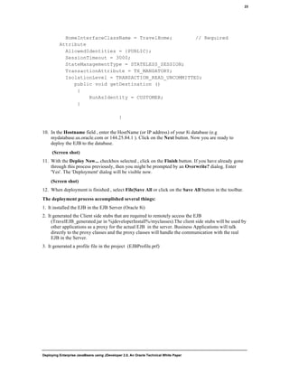 Deploying Enterprise JavaBeans using JDeveloper 2.0, An Oracle Technical White Paper
23
HomeInterfaceClassName = TravelHome; // Required
Attribute
AllowedIdentities = {PUBLIC};
SessionTimeout = 3000;
StateManagementType = STATELESS_SESSION;
TransactionAttribute = TX_MANDATORY;
IsolationLevel = TRANSACTION_READ_UNCOMMITTED;
public void getDestination ()
{
RunAsIdentity = CUSTOMER;
}
}
10. In the Hostname field , enter the HostName (or IP address) of your 8i database (e.g
mydatabase.us.oracle.com or 144.25.84.1 ). Click on the Next button. Now you are ready to
deploy the EJB to the database.
(Screen shot)
11. With the Deploy Now... checkbox selected , click on the Finish button. If you have already gone
through this process previously, then you might be prompted by an Overwrite? dialog. Enter
'Yes'. The 'Deployment' dialog will be visible now.
(Screen shot)
12. When deployment is finished , select File|Save All or click on the Save All button in the toolbar.
The deployment process accomplished several things:
1. It installed the EJB in the EJB Server (Oracle 8i)
2. It generated the Client side stubs that are required to remotely access the EJB
(TravelEJB_generated.jar in %jdeveloperInstall%/myclasses).The client side stubs will be used by
other applications as a proxy for the actual EJB in the server. Business Applications will talk
directly to the proxy classes and the proxy classes will handle the communication with the real
EJB in the Server.
3. It generated a profile file in the project (EJBProfile.prf)
 