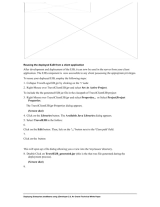 Deploying Enterprise JavaBeans using JDeveloper 2.0, An Oracle Technical White Paper
24
Reusing the deployed EJB from a client application
After development and deployment of the EJB, it can now be used in the server from your client
application. The EJB component is now accessible to any client possessing the appropriate privileges.
To reuse your deployed EJB, employ the following steps:
1. Collapse TravelLogicEJB.jpr by clicking on the '-' node
2. Right-Mouse over TravelClientEJB.jpr and select Set As Active Project.
To include the the generated EJB jar file in the classpath of TravelClientEJB project:
3. Right Mouse over TravelClientEJB.jpr and select Properties... or Select Project|Project
Properties.
The TravelClientEJB.jpr Properties dialog appears.
(Screen shot)
4. Click on the Libraries button. The Available Java Libraries dialog appears.
5. Select TravelEJB in the listbox:
6.
Click on the Edit button. Then, lick on the '...' button next to the 'Class path' field:
7.
Click on the button:
This will open up a file dialog allowing you a view into the 'myclasses' directory.
8. Double Click on TravelEJB_generated.jar (this is the that was file generated during the
deployment process).
(Screen shot)
9.
 