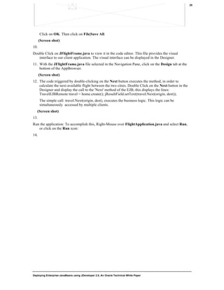 Deploying Enterprise JavaBeans using JDeveloper 2.0, An Oracle Technical White Paper
25
Click on OK. Then click on File|Save All.
(Screen shot)
10.
Double Click on JFlightFrame.java to view it in the code editor. This file provides the visual
interface to our client application. The visual interface can be displayed in the Designer.
11. With the JFlightFrame.java file selected in the Navigation Pane, click on the Design tab at the
bottom of the AppBrowser.
(Screen shot)
12. The code triggered by double-clicking on the Next button executes the method, in order to
calculate the next available flight between the two cities. Double Click on the Next button in the
Designer and display the call to the 'Next' method of the EJB; this displays the lines:
TravelEJBRemote travel = home.create(); jResultField.setText(travel.Next(origin, dest));
The simple call: travel.Next(origin, dest), executes the business logic. This logic can be
simultaneously accessed by multiple clients.
(Screen shot)
13.
Run the application: To accomplish this, Right-Mouse over FlightApplication.java and select Run,
or click on the Run icon:
14.
 