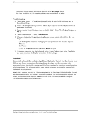 Deploying Enterprise JavaBeans using JDeveloper 2.0, An Oracle Technical White Paper
26
Choose the 'Origin' and the 'Destination' and click on the Next Flight button.
The 'Next' method of the EJB is called and the results are displayed, as below:
TroubleShooting:
∑ Cannot View Images ? - Check ImageIcon path in line 44 and 45 of JFlightFrame.java in
TravelClientEJB.jpr
∑ Invalid URL Exception during runtime? - Check if you replaced <HostID> by the HostID of
your Oracle 8i database
∑ Cannot view the Project Navigator( pane on the left side)? - Select View|Project Navigator or
Alt-Z
∑ Cannot view Inspector ? - Select View|Inspector
∑ When you click on the Design tab, nothing happens (source code is still visible) : - Try two
things:
a) If the 'Inspector' window is overlapping the 'Design' window then close the Inspector
(Click on
the 'x' icon)
b)Click on the Source tab and click on the Design tab again
∑ If you want to alter the font size in the code editor- Right-Click anywhere in the Code Editor
and select properties; the 'Display' tab contains the font settings.
SUMMARY
Enterprise JavaBeans (EJBs) can be developed for and deployed to Oracle8i. Use JDeveloper to create
EJBs as new classes, or extensions of existing classes. Jdeveloper provides convenient code
generation features that simplify creating new EJBs from scratch and as extensions or transformations
of existing classes. This technology allows you to use the investment in application business logic
included in the original class.
Oracle8i is a container provider for EJBs that are produced by JDeveloper. EJBs deployed to Oracle8i
can become servers using the Oracle8I's container framework. For information on the container and
server architecture of EJBs deployed in Oracle8i, refer to the Oracle8i CORBA and Enterprise
JavaBeans Developer's Guide and Reference.
 