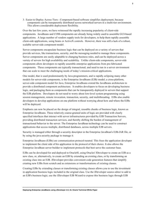 Deploying Enterprise JavaBeans using JDeveloper 2.0, An Oracle Technical White Paper
3
3. Easier to Deploy Across Tiers - Component-based software simplifies deployment, because
components can be transparently distributed across networked servers in a multi-tier environment.
This allows considerable deployment flexibility.
Over the last few years, we have witnessed the rapidly increasing popularity of client-side
components. JavaBeans and COM components are already being widely used to assemble GUI-based
applications. A large number of vendors supply tools for developers, to help them rapidly assemble
client-side applications, using beans or ActiveX controls. However, there was still a lack of a robust,
scalable server-side component model.
Server components encapsulate business logic that can be deployed on a variety of servers that
provide services, like transactions, security, and the messaging needed to manage these components.
Server components are easily adaptable to changing business rules, and can be deployed across a
variety of servers for high availability and scalability. Unlike client-side components, server-side
components allow developers to rapidly assemble enterprise applications from pre-fabricated
components. These components are typically transactional, and need to run in a server environment
that can scale to meet the challenging needs of today’s mission-critical applications.
One model, that is used predominantly by Java programmers, and is rapidly eclipsing many other
models for server-side components, is the Enterprise JavaBeans (EJB) model; a cross-platform,
server-side component model for Java, Enterprise JavaBeans extend the JavaBeans architecture to
provide a distributed component architecture. It enables developers to focus on developing business
logic, and packaging them as components that can be transparently deployed in servers that support
the EJB platform. Developers do not need to worry about low-level system programming using
session management, remote invocation, transaction, security, and multithreading. EJBs also enable
developers to develop applications on one platform without worrying about how and where the EJBs
will be deployed.
Emphasis can now be placed on the design of integral, reusable chunks of business logic, known as
Enterprise JavaBeans. These relatively coarse-grained units of logic are provided with clearly
specified interfaces that interact with server infrastructures provided by EJB Transaction Servers,
providing distributed transaction services, and thereby shifting the burden of management of
transactional behavior to the server. The Enterprise JavaBean technology can be used to construct
applications that access multiple, distributed databases, across multiple EJB servers.
Security is managed either through a security descriptor in the Enterprise JavaBean's EJB-JAR file, or
by using the java.security package to manage it.
Enterprise JavaBeans (EJBs) are communication protocol-neutral. This frees the application developer
to implement the client side of his application in the protocol of their choice. It also allows the
Enterprise JavaBean server builder to implement protocols that best serve the customer base.
EJBs can be developed for and deployed to Oracle8I, using Oracles' JDeveloper to create an EJB as a
new class, or, alternatively, to create an EJB by extending an existing class, or by transforming an
existing class into an EJB. JDeveloper provides convenient code generation features that simplify
creating new EJBs from scratch and as extensions or transformations of existing classes.
Creating EJBs by extending classes or transforming existing classes allows you to use the investment
in application business logic included in the original class. Use the JDeveloper source editor to add to
an EJB's business logic; use the JDeveloper EJB Wizard to expose this business logic through EJB
 