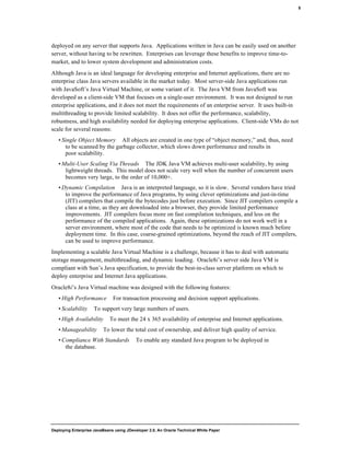 Deploying Enterprise JavaBeans using JDeveloper 2.0, An Oracle Technical White Paper
5
deployed on any server that supports Java. Applications written in Java can be easily used on another
server, without having to be rewritten. Enterprises can leverage these benefits to improve time-to-
market, and to lower system development and administration costs.
Although Java is an ideal language for developing enterprise and Internet applications, there are no
enterprise class Java servers available in the market today. Most server-side Java applications run
with JavaSoft’s Java Virtual Machine, or some variant of it. The Java VM from JavaSoft was
developed as a client-side VM that focuses on a single-user environment. It was not designed to run
enterprise applications, and it does not meet the requirements of an enterprise server. It uses built-in
multithreading to provide limited scalability. It does not offer the performance, scalability,
robustness, and high availability needed for deploying enterprise applications. Client-side VMs do not
scale for several reasons:
• Single Object Memory All objects are created in one type of “object memory,” and, thus, need
to be scanned by the garbage collector, which slows down performance and results in
poor scalability.
• Multi-User Scaling Via Threads The JDK Java VM achieves multi-user scalability, by using
lightweight threads. This model does not scale very well when the number of concurrent users
becomes very large, to the order of 10,000+.
• Dynamic Compilation Java is an interpreted language, so it is slow. Several vendors have tried
to improve the performance of Java programs, by using clever optimizations and just-in-time
(JIT) compilers that compile the bytecodes just before execution. Since JIT compilers compile a
class at a time, as they are downloaded into a browser, they provide limited performance
improvements. JIT compilers focus more on fast compilation techniques, and less on the
performance of the compiled applications. Again, these optimizations do not work well in a
server environment, where most of the code that needs to be optimized is known much before
deployment time. In this case, coarse-grained optimizations, beyond the reach of JIT compilers,
can be used to improve performance.
Implementing a scalable Java Virtual Machine is a challenge, because it has to deal with automatic
storage management, multithreading, and dynamic loading. Oracle8i’s server side Java VM is
compliant with Sun’s Java specification, to provide the best-in-class server platform on which to
deploy enterprise and Internet Java applications.
Oracle8i’s Java Virtual machine was designed with the following features:
• High Performance For transaction processing and decision support applications.
• Scalability To support very large numbers of users.
• High Availability To meet the 24 x 365 availability of enterprise and Internet applications.
• Manageability To lower the total cost of ownership, and deliver high quality of service.
• Compliance With Standards To enable any standard Java program to be deployed in
the database.
 