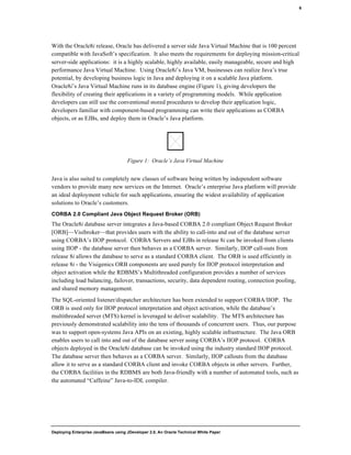 Deploying Enterprise JavaBeans using JDeveloper 2.0, An Oracle Technical White Paper
6
With the Oracle8i release, Oracle has delivered a server side Java Virtual Machine that is 100 percent
compatible with JavaSoft’s specification. It also meets the requirements for deploying mission-critical
server-side applications: it is a highly scalable, highly available, easily manageable, secure and high
performance Java Virtual Machine. Using Oracle8i’s Java VM, businesses can realize Java’s true
potential, by developing business logic in Java and deploying it on a scalable Java platform.
Oracle8i’s Java Virtual Machine runs in its database engine (Figure 1), giving developers the
flexibility of creating their applications in a variety of programming models. While application
developers can still use the conventional stored procedures to develop their application logic,
developers familiar with component-based programming can write their applications as CORBA
objects, or as EJBs, and deploy them in Oracle’s Java platform.
Figure 1: Oracle’s Java Virtual Machine
Java is also suited to completely new classes of software being written by independent software
vendors to provide many new services on the Internet. Oracle’s enterprise Java platform will provide
an ideal deployment vehicle for such applications, ensuring the widest availability of application
solutions to Oracle’s customers.
CORBA 2.0 Compliant Java Object Request Broker (ORB)
The Oracle8i database server integrates a Java-based CORBA 2.0 compliant Object Request Broker
[ORB]—Visibroker—that provides users with the ability to call-into and out of the database server
using CORBA’s IIOP protocol. CORBA Servers and EJBs in release 8i can be invoked from clients
using IIOP - the database server then behaves as a CORBA server. Similarly, IIOP call-outs from
release 8i allows the database to serve as a standard CORBA client. The ORB is used efficiently in
release 8i - the Visigenics ORB components are used purely for IIOP protocol interpretation and
object activation while the RDBMS’s Multithreaded configuration provides a number of services
including load balancing, failover, transactions, security, data dependent routing, connection pooling,
and shared memory management.
The SQL-oriented listener/dispatcher architecture has been extended to support CORBA/IIOP. The
ORB is used only for IIOP protocol interpretation and object activation, while the database’s
multithreaded server (MTS) kernel is leveraged to deliver scalability. The MTS architecture has
previously demonstrated scalability into the tens of thousands of concurrent users. Thus, our purpose
was to support open-systems Java APIs on an existing, highly scalable infrastructure. The Java ORB
enables users to call into and out of the database server using CORBA’s IIOP protocol. CORBA
objects deployed in the Oracle8i database can be invoked using the industry standard IIOP protocol.
The database server then behaves as a CORBA server. Similarly, IIOP callouts from the database
allow it to serve as a standard CORBA client and invoke CORBA objects in other servers. Further,
the CORBA facilities in the RDBMS are both Java-friendly with a number of automated tools, such as
the automated “Caffeine” Java-to-IDL compiler.
 