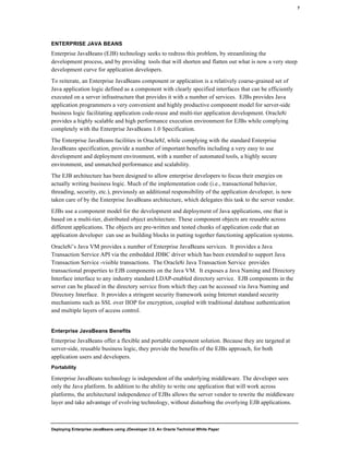 Deploying Enterprise JavaBeans using JDeveloper 2.0, An Oracle Technical White Paper
7
ENTERPRISE JAVA BEANS
Enterprise JavaBeans (EJB) technology seeks to redress this problem, by streamlining the
development process, and by providing tools that will shorten and flatten out what is now a very steep
development curve for application developers.
To reiterate, an Enterprise JavaBeans component or application is a relatively coarse-grained set of
Java application logic defined as a component with clearly specified interfaces that can be efficiently
executed on a server infrastructure that provides it with a number of services. EJBs provides Java
application programmers a very convenient and highly productive component model for server-side
business logic facilitating application code-reuse and multi-tier application development. Oracle8i
provides a highly scalable and high performance execution environment for EJBs while complying
completely with the Enterprise JavaBeans 1.0 Specification.
The Enterprise JavaBeans facilities in Oracle8I, while complying with the standard Enterprise
JavaBeans specification, provide a number of important benefits including a very easy to use
development and deployment environment, with a number of automated tools, a highly secure
environment, and unmatched performance and scalability.
The EJB architecture has been designed to allow enterprise developers to focus their energies on
actually writing business logic. Much of the implementation code (i.e., transactional behavior,
threading, security, etc.), previously an additional responsibility of the application developer, is now
taken care of by the Enterprise JavaBeans architecture, which delegates this task to the server vendor.
EJBs use a component model for the development and deployment of Java applications, one that is
based on a multi-tier, distributed object architecture. These component objects are reusable across
different applications. The objects are pre-written and tested chunks of application code that an
application developer can use as building blocks in putting together functioning application systems.
Oracle8i’s Java VM provides a number of Enterprise JavaBeans services. It provides a Java
Transaction Service API via the embedded JDBC driver which has been extended to support Java
Transaction Service -visible transactions. The Oracle8i Java Transaction Service provides
transactional properties to EJB components on the Java VM. It exposes a Java Naming and Directory
Interface interface to any industry standard LDAP-enabled directory service. EJB components in the
server can be placed in the directory service from which they can be accessed via Java Naming and
Directory Interface. It provides a stringent security framework using Internet standard security
mechanisms such as SSL over IIOP for encryption, coupled with traditional database authentication
and multiple layers of access control.
Enterprise JavaBeans Benefits
Enterprise JavaBeans offer a flexible and portable component solution. Because they are targeted at
server-side, reusable business logic, they provide the benefits of the EJBs approach, for both
application users and developers.
Portability
Enterprise JavaBeans technology is independent of the underlying middleware. The developer sees
only the Java platform. In addition to the ability to write one application that will work across
platforms, the architectural independence of EJBs allows the server vendor to rewrite the middleware
layer and take advantage of evolving technology, without disturbing the overlying EJB applications.
 