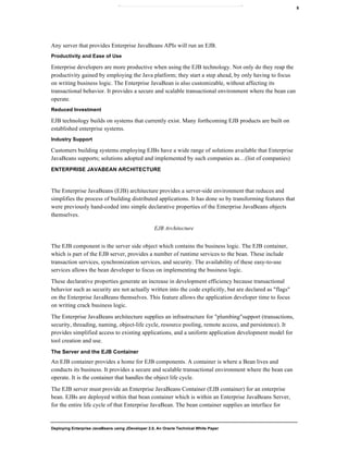 Deploying Enterprise JavaBeans using JDeveloper 2.0, An Oracle Technical White Paper
8
Any server that provides Enterprise JavaBeans APIs will run an EJB.
Productivity and Ease of Use
Enterprise developers are more productive when using the EJB technology. Not only do they reap the
productivity gained by employing the Java platform; they start a step ahead, by only having to focus
on writing business logic. The Enterprise JavaBean is also customizable, without affecting its
transactional behavior. It provides a secure and scalable transactional environment where the bean can
operate.
Reduced Investment
EJB technology builds on systems that currently exist. Many forthcoming EJB products are built on
established enterprise systems.
Industry Support
Customers building systems employing EJBs have a wide range of solutions available that Enterprise
JavaBeans supports; solutions adopted and implemented by such companies as…(list of companies)
ENTERPRISE JAVABEAN ARCHITECTURE
The Enterprise JavaBeans (EJB) architecture provides a server-side environment that reduces and
simplifies the process of building distributed applications. It has done so by transforming features that
were previously hand-coded into simple declarative properties of the Enterprise JavaBeans objects
themselves.
EJB Architecture
The EJB component is the server side object which contains the business logic. The EJB container,
which is part of the EJB server, provides a number of runtime services to the bean. These include
transaction services, synchronization services, and security. The availability of these easy-to-use
services allows the bean developer to focus on implementing the business logic.
These declarative properties generate an increase in development efficiency because transactional
behavior such as security are not actually written into the code explicitly, but are declared as "flags"
on the Enterprise JavaBeans themselves. This feature allows the application developer time to focus
on writing crack business logic.
The Enterprise JavaBeans architecture supplies an infrastructure for "plumbing"support (transactions,
security, threading, naming, object-life cycle, resource pooling, remote access, and persistence). It
provides simplified access to existing applications, and a uniform application development model for
tool creation and use.
The Server and the EJB Container
An EJB container provides a home for EJB components. A container is where a Bean lives and
conducts its business. It provides a secure and scalable transactional environment where the bean can
operate. It is the container that handles the object life cycle.
The EJB server must provide an Enterprise JavaBeans Container (EJB container) for an enterprise
bean. EJBs are deployed within that bean container which is within an Enterprise JavaBeans Server,
for the entire life cycle of that Enterprise JavaBean. The bean container supplies an interface for
 