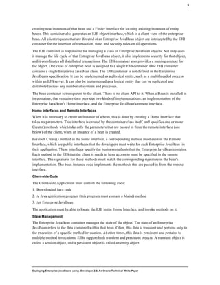 Deploying Enterprise JavaBeans using JDeveloper 2.0, An Oracle Technical White Paper
9
creating new instances of that bean and a Finder interface for locating existing instances of entity
beans. This container also generates an EJB object interface, which is a client view of the enterprise
bean. All client requests that are directed at an Enterprise JavaBean object are intercepted by the EJB
container for the insertion of transaction, state, and security rules on all operations.
The EJB container is responsible for managing a class of Enterprise JavaBean objects. Not only does
it manage the life cycle of that Enterprise JavaBean object, it also implements security for that object,
and it coordinates all distributed transactions. The EJB container also provides a naming context for
the object. One class of enterprise bean is assigned to a single EJB container. One EJB container
contains a single Enterprise JavaBean class. The EJB container is not defined in the Enterprise
JavaBeans specification. It can be implemented as a physical entity, such as a multithreaded process
within an EJB server. It can also be implemented as a logical entity that can be replicated and
distributed across any number of systems and processes.
The bean container is transparent to the client. There is no client API to it. When a Bean is installed in
its container, that container then provides two kinds of implementations: an implementation of the
Enterprise JavaBean's Home interface, and the Enterprise JavaBean's remote interface.
Home Interfaces and Remote Interfaces
When it is necessary to create an instance of a bean, this is done by creating a Home Interface that
takes no parameters. This interface is created by the container class itself, and specifies one or more
Create() methods which take only the parameters that are passed in from the remote interface (see
below) of the client, when an instance of a bean is created.
For each Create() method in the home interface, a corresponding method must exist in the Remote
Interface, which are public interfaces that the developers must write for each Enterprise JaveBean in
their application. These interfaces specify the business methods that the Enterprise JavaBean contains.
Each method in the EJB that the client is needs to have access to must be specified in the remote
interface. The signatures for these methods must match the corresponding signature in the bean's
implementation. The bean instance code implements the methods that are passed in from the remote
interface.
Client-side Code
The Client-side Application must contain the following code:
1. Downloaded Java code
2. A Java application program (this program must contain a Main() method
3. An Enterprise JavaBean
The application must be able to locate the EJB in the Home Interface, and invoke methods on it.
State Management
The Enterprise JavaBean container manages the state of the object. The state of an Enterprise
JavaBean refers to the data contained within that bean. Often, this data is transient and pertains only to
the execution of a specific method invocation. At other times, this data is persistent and pertains to
multiple method invocations. EJBs support both transient and persistent objects. A transient object is
called a session object, and a persistent object is called an entity object.
 
