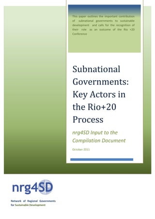 Network of Regional Governments
for Sustainable Development
Subnational
Governments:
Key Actors in
the Rio+20
Process
nrg4SD Input to the
Compilation Document
October 2011
This paper outlines the important contribution
of subnational governments to sustainable
development and calls for the recognition of
their role as an outcome of the Rio +20
Conference
 