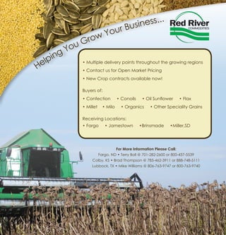 Helping You Grow Your Business...
• Multiple delivery points throughout the growing regions
• Contact us for Open Market Pricing
• New Crop contracts available now!
Buyers of:
• Confection • Conoils • Oil Sunflower • Flax
• Millet • Milo • Organics • Other Speciality Grains
Receiving Locations:
• Fargo • Jamestown •Brinsmade •Miller,SD
For More Information Please Call:
Fargo, ND • Terry Boll @ 701-282-2600 or 800-437-5539
Colby, KS • Brad Thompson @ 785-462-3911 or 888-748-5111
Lubbock, TX • Mike Williams @ 806-763-9747 or 800-763-9740
 