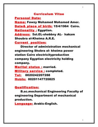 Curriculum Vitae
Personal Date:
Name: Fawzy Mohamed Mohamed Amer.
Date& place of birth: 15/4/1964 Cairo.
Nationality : Egyptian.
Address: 5st.EL-shebbny AL- hakam
Shoubra el-Kheima A.R.E.
Current position:
Director of administration mechanical
engineering Shobra el- kheima power
station Cairo electricityproduction
company Egyptian electricity holding
company.
Marital status : married.
Military service : completed.
Tel: 0020242207288
Mobile: 00201147720825
Qualification:
B.sc.mechanical Engineering Faculty of
engineering Department of mechanical
production.
Language: Arabic-English.
1
1
 