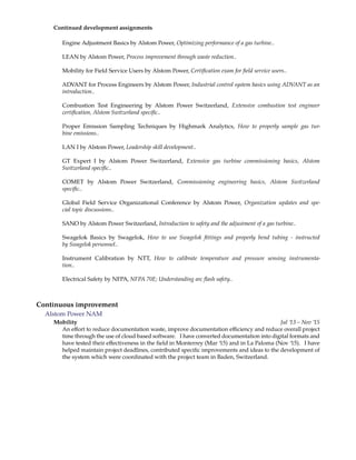 Continued development assignments
Engine Adjustment Basics by Alstom Power, Optimizing performance of a gas turbine..
LEAN by Alstom Power, Process improvement through waste reduction..
Mobility for Field Service Users by Alstom Power, Certiﬁcation exam for ﬁeld service users..
ADVANT for Process Engineers by Alstom Power, Industrial control system basics using ADVANT as an
introduction..
Combustion Test Engineering by Alstom Power Switzerland, Extensive combustion test engineer
certiﬁcation, Alstom Switzerland speciﬁc..
Proper Emission Sampling Techniques by Highmark Analytics, How to properly sample gas tur-
bine emissions..
LAN I by Alstom Power, Leadership skill development..
GT Expert I by Alstom Power Switzerland, Extensive gas turbine commissioning basics, Alstom
Switzerland speciﬁc..
COMET by Alstom Power Switzerland, Commissioning engineering basics, Alstom Switzerland
speciﬁc..
Global Field Service Organizational Conference by Alstom Power, Organization updates and spe-
cial topic discussions..
SANO by Alstom Power Switzerland, Introduction to safety and the adjustment of a gas turbine..
Swagelok Basics by Swagelok, How to use Swagelok ﬁttings and properly bend tubing - instructed
by Swagelok personnel..
Instrument Calibration by NTT, How to calibrate temperature and pressure sensing instrumenta-
tion..
Electrical Safety by NFPA, NFPA 70E; Understanding arc ﬂash safety..
Continuous improvement
Alstom Power NAM
Mobility Jul ’13 – Nov ’15
An e ort to reduce documentation waste, improve documentation e ciency and reduce overall project
time through the use of cloud based software. I have converted documentation into digital formats and
have tested their e ectiveness in the ﬁeld in Monterrey (Mar ’15) and in La Paloma (Nov ’15). I have
helped maintain project deadlines, contributed speciﬁc improvements and ideas to the development of
the system which were coordinated with the project team in Baden, Switzerland.
 