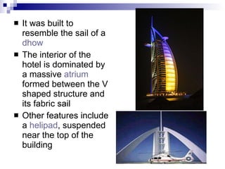 It was built to resemble the sail of a  dhow   The interior of the hotel is dominated by a massive  atrium  formed between the V shaped structure and its fabric sail Other features include a  helipad , suspended near the top of the building  