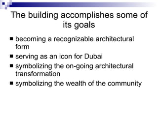 The building accomplishes some of its goals becoming a recognizable architectural form  serving as an icon for Dubai  symbolizing the on-going architectural transformation  symbolizing the wealth of the community  
