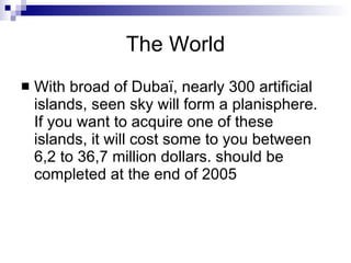 The World With broad of Dubaï, nearly 300 artificial islands, seen sky will form a planisphere.  If you want to acquire one of these islands, it will cost some to you between 6,2 to 36,7 million dollars. should be completed at the end of 2005  