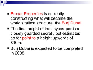 Emaar Properties  is currently constructing what will become the world's tallest structure, the  Burj Dubai .   The final height of the skyscraper is a closely guarded secret , but estimates so far  point to  a height upwards of 810m.   Burj Dubai is expected to be completed in 2008 