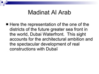 Madinat Al Arab Here the representation of the one of the districts of the future greater sea front in the world, Dubai Waterfront.  This sight accounts for the architectural ambition and the spectacular development of real constructions with Dubaï 
