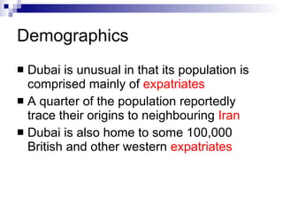 Demographics   Dubai is unusual in that its population is comprised mainly of  expatriates   A quarter of the population reportedly trace their origins to neighbouring  Iran   Dubai is also home to some 100,000 British and other western  expatriates   