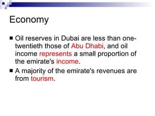 Economy   Oil reserves in Dubai are less than one-twentieth those of  Abu Dhabi , and oil income  represents  a small proportion of the emirate's  income .   A majority of the emirate's revenues are from  tourism .   