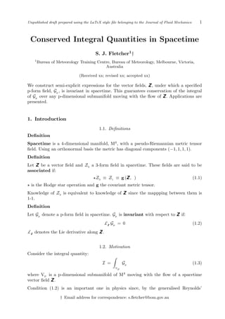 Unpublished draft prepared using the LaTeX style ﬁle belonging to the Journal of Fluid Mechanics 1
Conserved Integral Quantities in Spacetime
S. J. Fletcher1†
1
Bureau of Meteorology Training Centre, Bureau of Meteorology, Melbourne, Victoria,
Australia
(Received xx; revised xx; accepted xx)
We construct semi-explicit expressions for the vector ﬁelds, Z, under which a speciﬁed
p-form ﬁeld, Gp
, is invariant in spacetime. This guarantees conservation of the integral
of Gp
over any p-dimensional submanifold moving with the ﬂow of Z. Applications are
presented.
1. Introduction
1.1. Deﬁnitions
Deﬁnition
Spacetime is a 4-dimensional manifold, M4
, with a pseudo-Riemannian metric tensor
ﬁeld. Using an orthonormal basis the metric has diagonal components (−1, 1, 1, 1).
Deﬁnition
Let Z be a vector ﬁeld and Z3
a 3-form ﬁeld in spacetime. These ﬁelds are said to be
associated if:
Z3 ≡ Z1 ≡ g (Z, ) (1.1)
is the Hodge star operation and g the covariant metric tensor.
Knowledge of Z3 is equivalent to knowledge of Z since the mappping between them is
1-1.
Deﬁnition
Let Gp denote a p-form ﬁeld in spacetime. Gp is invariant with respect to Z if:
£Z
Gp
= 0 (1.2)
£Z
denotes the Lie derivative along Z.
1.2. Motivation
Consider the integral quantity:
I =
V
P
Gp
(1.3)
where VP is a p-dimensional submanifold of M4
moving with the ﬂow of a spacetime
vector ﬁeld Z.
Condition (1.2) is an important one in physics since, by the generalised Reynolds’
† Email address for correspondence: s.ﬂetcher@bom.gov.au
 