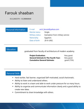 Farouk shaaban 
01112602570 – 01288868668 
E-mail arch_farouk@yahoo.com 
Marital status Single. 
Military status Exemption from military service 
Nationality Egyptian. 
Date of birth 20-9-1992. 
graduated from faculty of architecture of modern academy 
Project Evaluation: Very good. 
General Estimate In The Fourth Year: Very good. 
Cumulative General Estimate: good (73%) 
. 
 Hard worker, fast learner, organized Self-motivated, social charismatic. 
 Ability to listen and understand others. 
 Ability to work in a team and able to work under pressure for so many hours. 
 Ability to organize and communicate information clearly and a good ability to create new ideas. 
 Commitment to share knowledge with others. 
Personal Information 
Education 
Personal Skills  