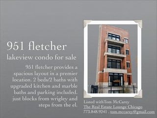 951 ﬂetcher
lakeview condo for sale
        951 ﬂetcher provides a
   spacious layout in a premier
  location. 2 beds/2 baths with
 upgraded kitchen and marble
   baths and parking included.
  just blocks from wrigley and
                                   Listed withTom McCarey
              steps from the el.   The Real Estate Lounge Chicago
                                   773.848.9241 . tom.mccarey@gmail.com
 
