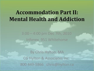 Accommodation Part II: Mental Health and Addiction 3:00 – 4:00 pm Dec 7th, 2010  Infonex  951 Whitehorse By Chris Hylton, MA CG Hylton & Associates Inc.  800 449-5866  [email_address] 