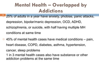 Mental Health – Overlapped by Addictions 25% of adults in a year have anxiety, phobias, panic attacks, depression, bipolar/manic depression, OCD, ADHD, schizophrenia, or suicide, with half having multiple MH conditions at same time  45% of mental health cases have medical conditions – pain, heart disease, COPD, diabetes, asthma, hypertension, cancer, sleep problems 1 in 3 mental health cases also have substance or other addiction problems at the same time 