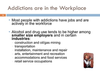 Addictions are in the Workplace Most people with addictions have jobs and are actively in the workforce  Alcohol and drug use tends to be higher among  smaller size employers  and in certain  industries :  construction and oil/gas mining transportation  installation, maintenance and repair arts, entertainment and recreation accommodations and food services retail service occupations 