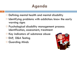 Agenda Defining mental health and mental disability Identifying problems with addiction: know the early warning signs Psychological disability management process: identification, assessment, treatment K ey indicators of substance abuse EAP,  D&A Testing Guarding Minds  