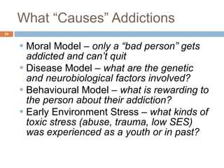 What “Causes” Addictions Moral Model –  only a “bad person” gets addicted and can’t quit Disease Model –  what are the genetic and neurobiological factors involved? Behavioural Model –  what is rewarding to the person about their addiction? Early Environment Stress –  what kinds of toxic stress (abuse, trauma, low SES) was experienced as a youth or in past?  