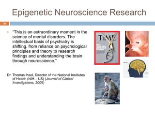 Epigenetic Neuroscience Research “ This is an extraordinary moment in the science of mental disorders. The intellectual basis of psychiatry is shifting, from reliance on psychological principles and theory to research findings and understanding the brain through neuroscience.”  Dr. Thomas Insel, Director of the National Institutes of Health (NIH – US) ( Journal of Clinical Investigations,  2009) 