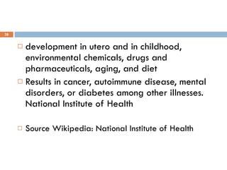 development in utero and in childhood, environmental chemicals, drugs and pharmaceuticals, aging, and diet Results in cancer, autoimmune disease, mental disorders, or diabetes among other illnesses. National Institute of Health Source Wikipedia: National Institute of Health 