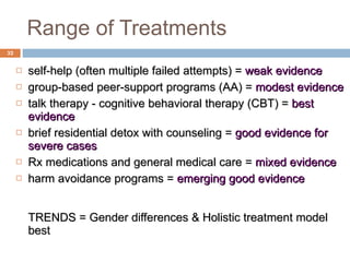 Range of Treatments self-help (often multiple failed attempts) =  weak evidence group-based peer-support programs (AA) =  modest evidence talk therapy - cognitive behavioral therapy (CBT) =  best evidence brief residential detox with counseling =  good evidence for severe cases Rx medications and general medical care =  mixed evidence harm avoidance programs =  emerging good evidence TRENDS = Gender differences & Holistic treatment model best 
