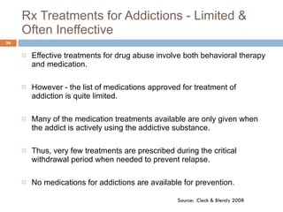 Rx Treatments for Addictions - Limited & Often Ineffective Effective treatments for drug abuse involve both behavioral therapy and medication. However - the list of medications approved for treatment of addiction is quite limited.  Many of the medication treatments available are only given when the addict is actively using the addictive substance.  Thus, very few treatments are prescribed during the critical withdrawal period when needed to prevent relapse. No medications for addictions are available for prevention. Source:  Cleck & Blendy 2008 