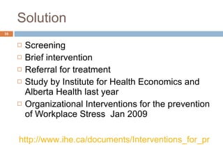 Solution Screening Brief intervention Referral for treatment Study by Institute for Health Economics and Alberta Health last year Organizational Interventions for the prevention of Workplace Stress  Jan 2009  http://www.ihe.ca/documents/Interventions_for_prevention_of_workplace_stress.pdf   