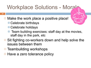Workplace Solutions - Morale Make the work place a positive place! Celebrate birthdays Celebrate holidays Team building exercises: staff day at the movies, staff day in the park, etc  Sit fighting co-workers down and help solve the issues between them  Teambuilding workshops Have a zero tolerance policy  