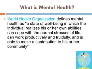What is Mental Health? World Health Organization  defines mental health as "a state of well-being in which the individual realizes his or her own abilities, can cope with the normal stresses of life, can work productively and fruitfully, and is able to make a contribution to his or her community” 