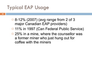 Typical EAP Usage 8-12% (2007) (avg range from 2 of 3 major Canadian EAP providers) 11% in 1997 (Can Federal Public Service) 25% in a mine, where the counsellor was a former miner who just hung out for coffee with the miners  