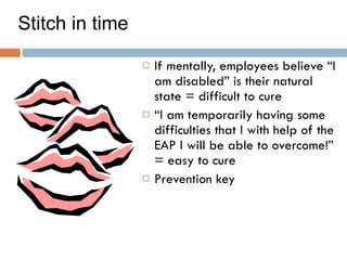 Stitch in time If mentally, employees believe “I am disabled” is their natural state = difficult to cure  “ I am temporarily having some difficulties that I with help of the EAP I will be able to overcome!” = easy to cure Prevention key 