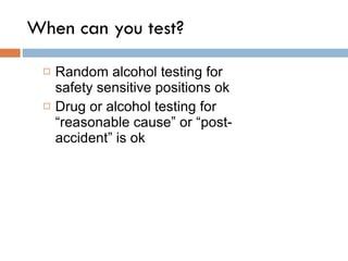 When can you test? Random alcohol testing for safety sensitive positions ok Drug or alcohol testing for “reasonable cause” or “post-accident” is ok 